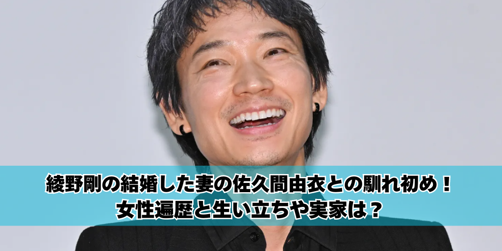 綾野剛の結婚した妻の佐久間由衣との馴れ初め！女性遍歴と生い立ちや実家は？